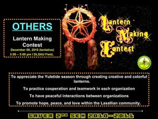 OTHERS Lantern Making Contest December 08, 2010 (tentative) 3:00 – 5:00 pm l DLSAU Field .   To appreciate the Yuletide season through creating creative and colorful lanterns. To practice cooperation and teamwork in each organization To have peaceful interactions between organizations To promote hope, peace, and love within the Lasallian community.   