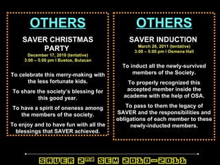 OTHERS SAVER CHRISTMAS PARTY   December 17, 2010 (tentative) 3:00 – 5:00 pm l Bustos, Bulacan To celebrate this merry-making with the less fortunate kids. To share the society’s blessing for this good year. To have a spirit of oneness among the members of the society. To enjoy and to have fun with all the blessings that SAVER achieved. OTHERS SAVER INDUCTION   March 26, 2011 (tentative) 3:00 – 5:00 pm l Osmena Hall To induct all the newly-survived members of the Society. To properly recognized this accepted member inside the academe with the help of OSA. To pass to them the legacy of SAVER and the responsibilities and obligations of each member to these newly-inducted members. 