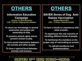 OTHERS Information Education Campaign January 19, 2010 (tentative) 3:00 – 5:00 pm l Bagong lote, Malabon To share our knowledge in animal awareness and proper pet ownership to kids. To practice animal rights and to prevent animal cruelty. To have social interactions between the society and other people. To have a special bond between animals and humans. OTHERS SAVER Series of Dog  Anti-Rabies Vaccination   October-March 2011 8:00 – 12:00 pm l Outside DLSAU To have a hands-on experience with other animals. To experience the real scenario of handling different kinds of people. To familiarize the members in the proper way of vaccinating an animal. To uphold excellence and professionalism. 