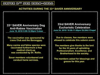 33 rd  SAVER Anniversary Dog  Anti-Rabies Vaccination   June 19, 2010/ 8:00-12:00pm/ Cubao The vaccination was sponsored by  Lions Club and the Baranggay. Many canine and feline species were vaccinated furthermore a free  medical check-up  was conducted by Dr. Rollie. Saver members volunteered and  conduct home services.   33rd SAVER Anniversary  Eucharistic Celebration June 24, 2010/ 10:00-11:00pm/ DLSAU Chapel Due to classes, few members were allowed to celebrate this solemn event. The members give thanks to the lord  for the 33 years of upholding  Professionalism, Excellence, and  Brotherhood to the society. The members asked for blessings and  graces for this year.   ACTIVITIES DURING THE 33 rd  SAVER ANNIVERSARY 