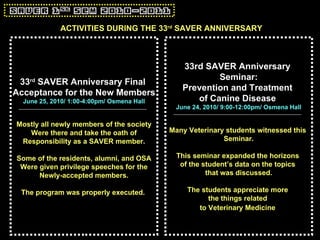 ACTIVITIES DURING THE 33 rd  SAVER ANNIVERSARY 33 rd  SAVER Anniversary Final  Acceptance for the New Members June 25, 2010/ 1:00-4:00pm/ Osmena Hall Mostly all newly members of the society Were there and take the oath of Responsibility as a SAVER member. Some of the residents, alumni, and OSA Were given privilege speeches for the Newly-accepted members. The program was properly executed.   33rd SAVER Anniversary  Seminar: Prevention and Treatment  of Canine Disease   June 24, 2010/ 9:00-12:00pm/ Osmena Hall Many Veterinary students witnessed this  Seminar. This seminar expanded the horizons  of the student’s data on the topics  that was discussed. The students appreciate more  the things related  to Veterinary Medicine   