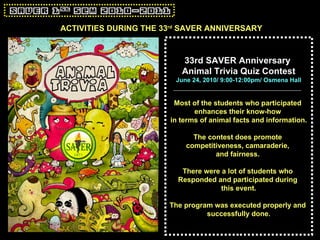 ACTIVITIES DURING THE 33 rd  SAVER ANNIVERSARY 33rd SAVER Anniversary  Animal Trivia Quiz Contest June 24, 2010/ 9:00-12:00pm/ Osmena Hall Most of the students who participated  enhances their know-how  in terms of animal facts and information. The contest does promote  competitiveness, camaraderie,  and fairness.   There were a lot of students who  Responded and participated during  this event. The program was executed properly and  successfully done. 