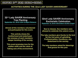 32 nd  Lady SAVER Anniversary  Tree Planting September 05, 2010/ 8:00-12:00pm/ Bulacan Almost all the members volunteered  and participated for this event. This activity shows the  brotherhood and sisterhood;  the oneness of each members;  deeper bonding of the society. This event promotes love for the  mother earth and the value of  Taking care of the environment.   32nd Lady SAVER Anniversary  Eucharistic Celebration September 16, 2010/ 8:00-9:00am/ DLSAU Chapel Due to classes, few members were allowed to celebrate this solemn event. The lady members give thanks to the lord  for the 3nd years of upholding  Professionalism, Excellence, and  Sisterhood to the society. The lady members asked for blessings  And graces for this year.   ACTIVITIES DURING THE 32nd LADY SAVER ANNIVERSARY 