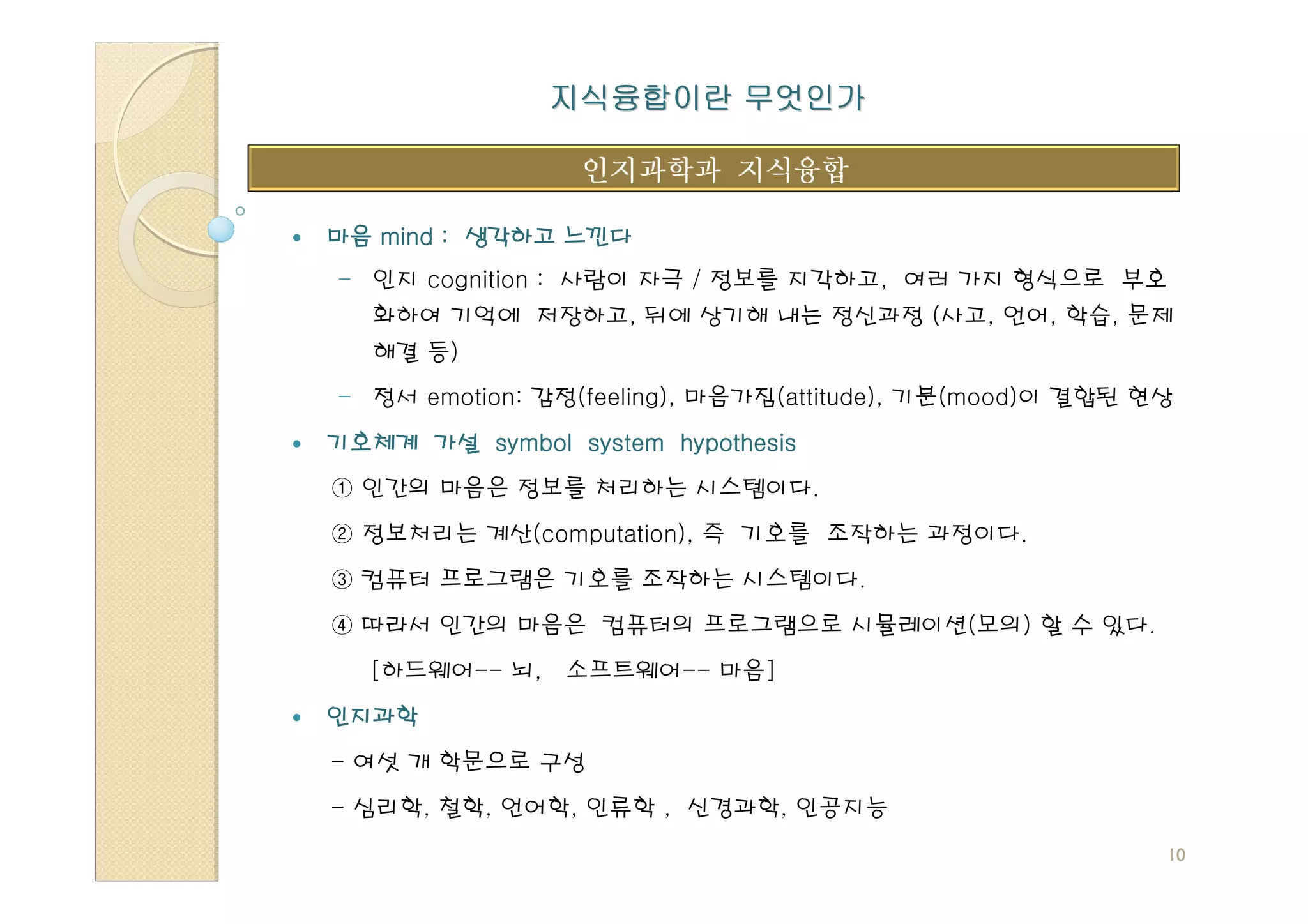 지식융합이란 무엇인가



마음 mind : 생각하고 느낀다
- 인지 cognition : 사람이 자극 / 정보를 지각하고, 여러 가지 형식으로 부호
   화하여 기억에 저장하고, 뒤에 상기해 내는 정신과정 (사고, 언어, 학습, 문제
   해결 등)
- 정서 emotion: 감정(feeling), 마음가짐(attitude), 기분(mood)이 결합된 현상
기호체계 가설 symbol system hypothesis
① 인간의 마음은 정보를 처리하는 시스템이다.
② 정보처리는 계산(computation), 즉 기호를 조작하는 과정이다.
③ 컴퓨터 프로그램은 기호를 조작하는 시스템이다.
④ 따라서 인간의 마음은 컴퓨터의 프로그램으로 시뮬레이션(모의) 할 수 있다.
  [하드웨어-- 뇌,    소프트웨어-- 마음]
인지과학
- 여섯 개 학문으로 구성
- 심리학, 철학, 언어학, 인류학 , 신경과학, 인공지능
                                                          10
 