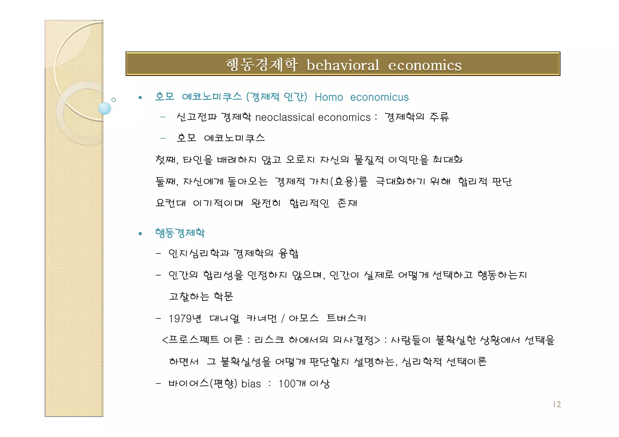 인간)
호모 에코노미쿠스 (경제적 인간) Homo economicus
- 신고전파 경제학 neoclassical economics : 경제학의 주류

- 호모 에코노미쿠스

첫째, 타인을 배려하지 않고 오로지 자신의 물질적 이익만을 최대화

둘째, 자신에게 돌아오는 경제적 가치(효용)를 극대화하기 위해 합리적 판단

요컨대 이기적이며 완전히 합리적인 존재

행동경제학
- 인지심리학과 경제학의 융합

- 인간의 합리성을 인정하지 않으며, 인간이 실제로 어떻게 선택하고 행동하는지

 고찰하는 학문

- 1979년 대니얼 카너먼 / 아모스 트버스키

 <프로스펙트 이론 : 리스크 하에서의 의사결정> : 사람들이 불확실한 상황에서 선택을

 하면서 그 불확실성을 어떻게 판단할지 설명하는, 심리학적 선택이론

- 바이어스(편향) bias : 100개 이상
                                               12
 