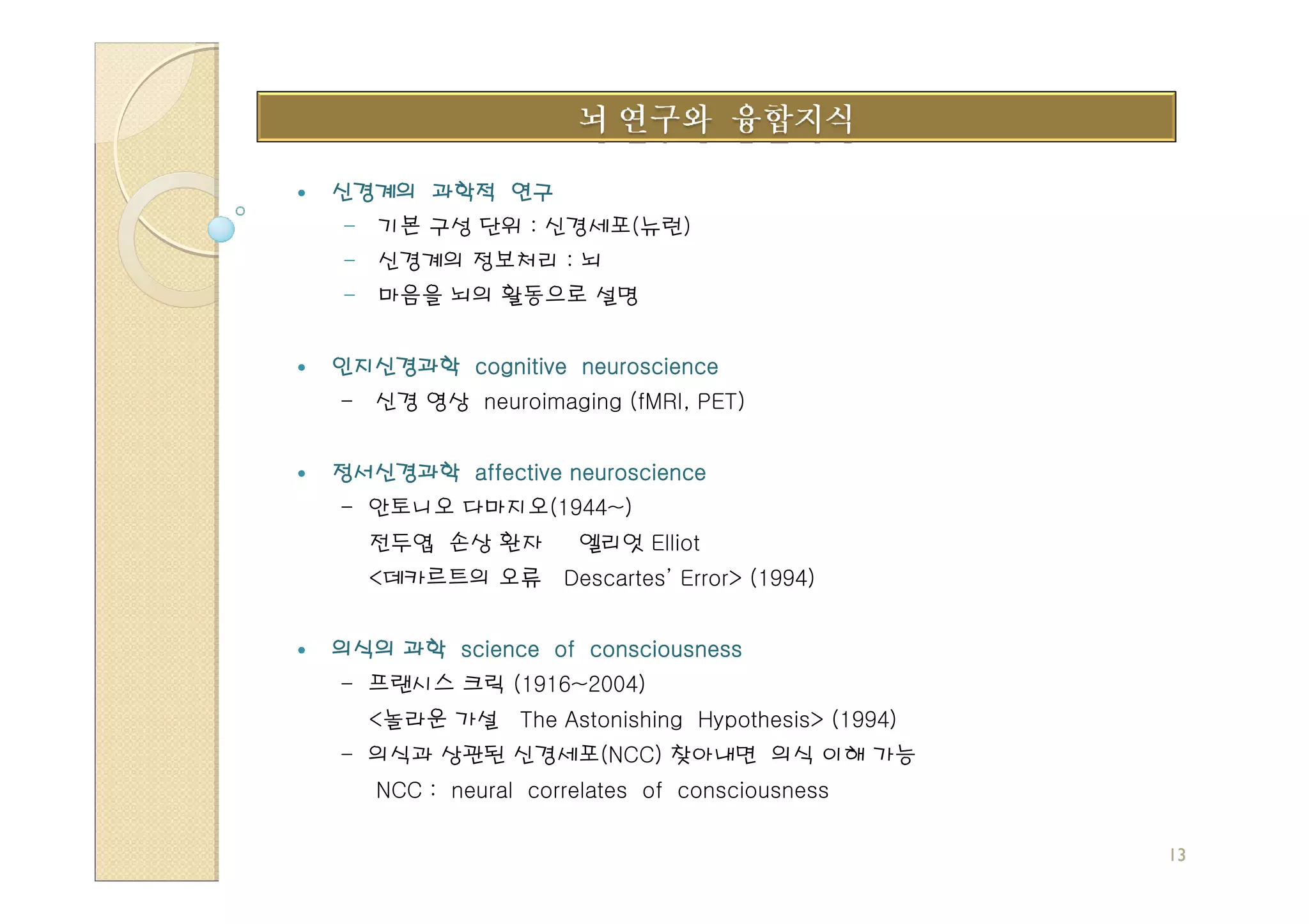 신경계의 과학적 연구
- 기본 구성 단위 : 신경세포(뉴런)
- 신경계의 정보처리 : 뇌
- 마음을 뇌의 활동으로 설명


인지신경과학 cognitive neuroscience
- 신경 영상 neuroimaging (fMRI, PET)


정서신경과학 affective neuroscience
- 안토니오 다마지오(1944~)
  전두엽 손상 환자         엘리엇 Elliot
  <데카르트의 오류 Descartes’ Error> (1994)


의식의 과학 science of consciousness
- 프랜시스 크릭 (1916~2004)
  <놀라운 가설 The Astonishing Hypothesis> (1994)
- 의식과 상관된 신경세포(NCC) 찾아내면 의식 이해 가능
   NCC : neural correlates of consciousness

                                               13
 