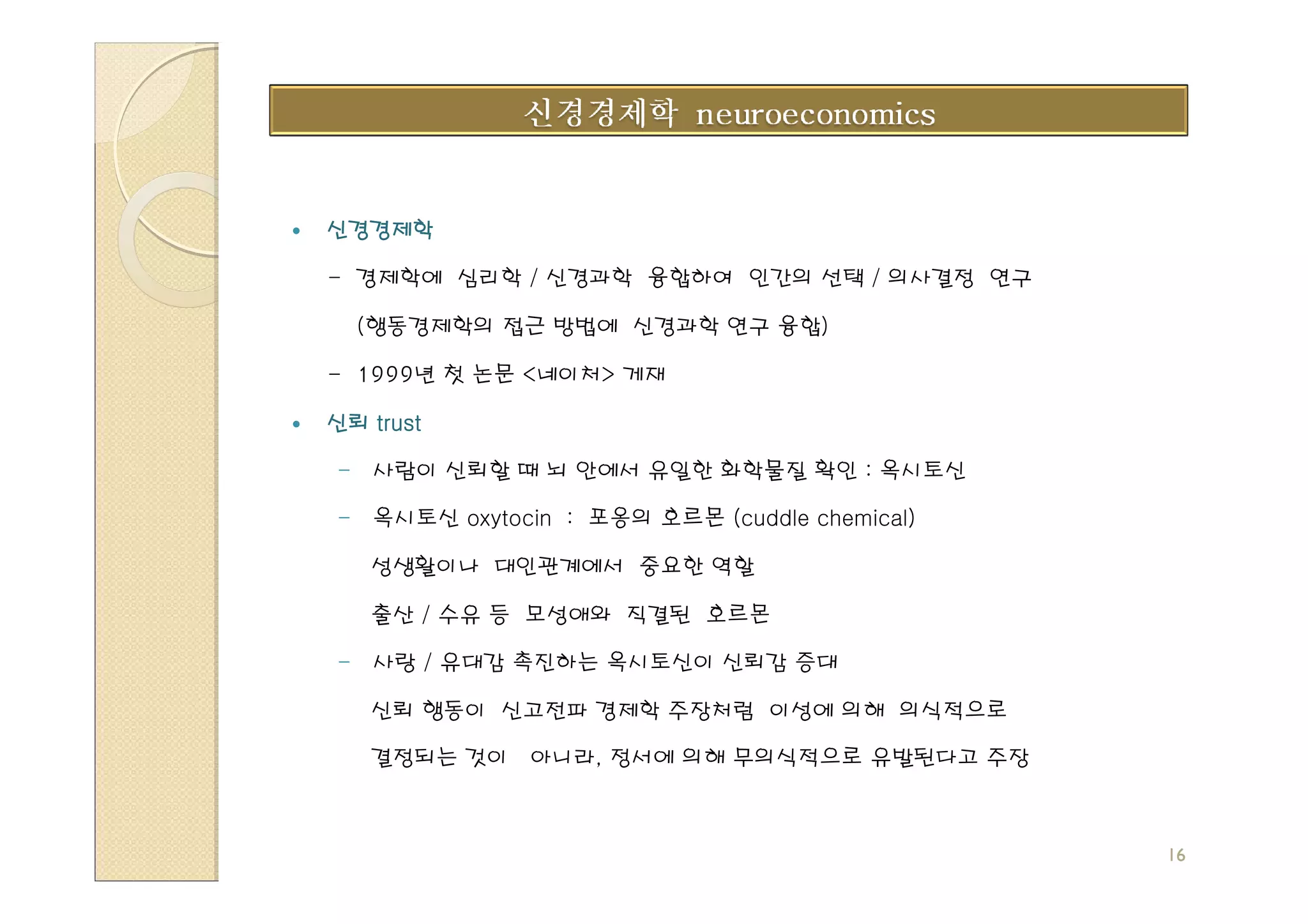 신경경제학

- 경제학에 심리학 / 신경과학 융합하여 인간의 선택 / 의사결정 연구

  (행동경제학의 접근 방법에 신경과학 연구 융합)

- 1999년 첫 논문 <네이처> 게재

신뢰 trust

- 사람이 신뢰할 때 뇌 안에서 유일한 화학물질 확인 : 옥시토신

- 옥시토신 oxytocin : 포옹의 호르몬 (cuddle chemical)

   성생활이나 대인관계에서 중요한 역할

   출산 / 수유 등 모성애와 직결된 호르몬

- 사랑 / 유대감 촉진하는 옥시토신이 신뢰감 증대

   신뢰 행동이 신고전파 경제학 주장처럼 이성에 의해 의식적으로

   결정되는 것이 아니라, 정서에 의해 무의식적으로 유발된다고 주장



                                              16
 