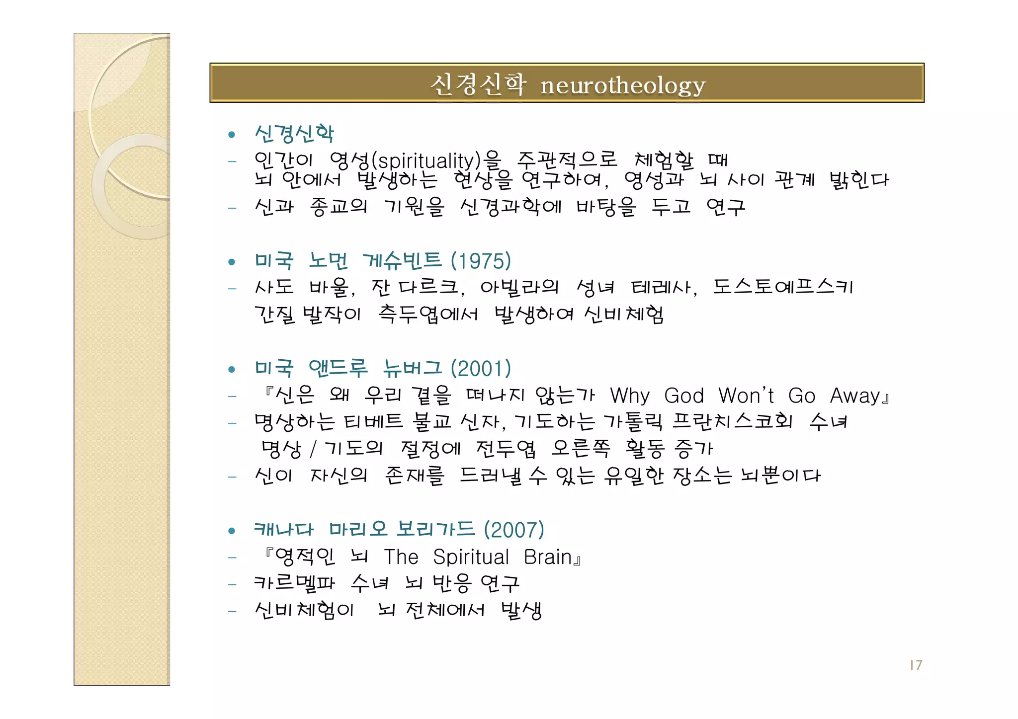 신경신학
- 인간이 영성(spirituality)을 주관적으로 체험할 때
  뇌 안에서 발생하는 현상을 연구하여, 영성과 뇌 사이 관계 밝힌다
- 신과 종교의 기원을 신경과학에 바탕을 두고 연구


  미국 노먼 게슈빈트 (1975)
- 사도 바울, 잔 다르크, 아빌라의 성녀 테레사, 도스토예프스키
  간질 발작이 측두엽에서 발생하여 신비체험

  미국 앤드루 뉴버그 (2001)
- 『신은 왜 우리 곁을 떠나지 않는가 Why God Won’t Go Away』
- 명상하는 티베트 불교 신자, 기도하는 가톨릭 프란치스코회 수녀
  명상 / 기도의 절정에 전두엽 오른쪽 활동 증가
- 신이 자신의 존재를 드러낼 수 있는 유일한 장소는 뇌뿐이다


  캐나다 마리오 보리가드 (2007)
- 『영적인 뇌 The Spiritual Brain』
- 카르멜파 수녀 뇌 반응 연구
- 신비체험이 뇌 전체에서 발생


                                               17
 