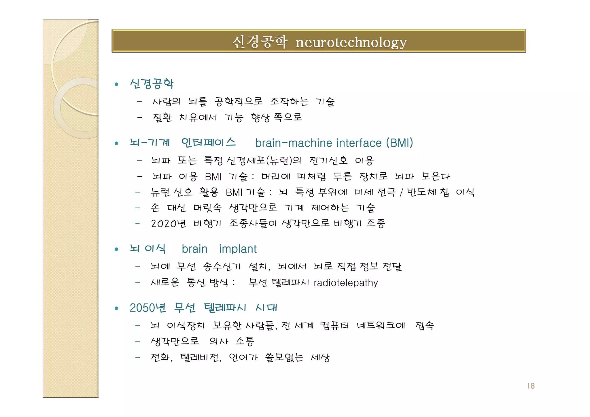 신경공학
- 사람의 뇌를 공학적으로 조작하는 기술
- 질환 치유에서 기능 향상 쪽으로

뇌-기계 인터페이스         brain-
                   brain-machine interface (BMI)
- 뇌파 또는 특정 신경세포(뉴런)의 전기신호 이용
- 뇌파 이용 BMI 기술 : 머리에 띠처럼 두른 장치로 뇌파 모은다
- 뉴런 신호 활용 BMI 기술 : 뇌 특정 부위에 미세 전극 / 반도체 칩 이식
- 손 대신 머릿속 생각만으로 기계 제어하는 기술
-   2020년 비행기 조종사들이 생각만으로 비행기 조종

뇌 이식   brain implant
- 뇌에 무선 송수신기 설치, 뇌에서 뇌로 직접 정보 전달
- 새로운 통신 방식 :     무선 텔레파시 radiotelepathy

2050년 무선 텔레파시 시대
2050년
- 뇌 이식장치 보유한 사람들, 전 세계 컴퓨터 네트워크에 접속
- 생각만으로 의사 소통
- 전화, 텔레비전, 언어가 쓸모없는 세상

                                                   18
 