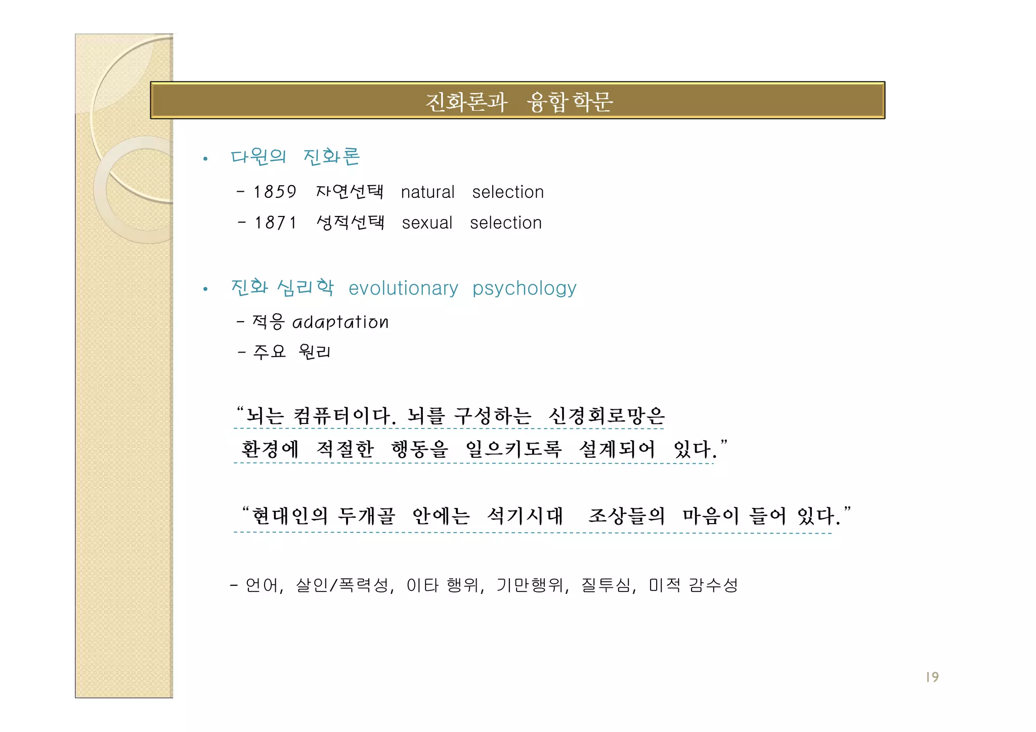•   다윈의 진화론
    - 1859   자연선택 natural selection
    - 1871 성적선택 sexual selection


•   진화 심리학 evolutionary psychology
    - 적응 adaptation
    - 주요 원리


    “뇌는 컴퓨터이다. 뇌를 구성하는 신경회로망은
    환경에 적절한 행동을 일으키도록 설계되어 있다.”


    “현대인의 두개골 안에는 석기시대                조상들의 마음이 들어 있다.”


    - 언어, 살인/폭력성, 이타 행위, 기만행위, 질투심, 미적 감수성




                                                         19
 