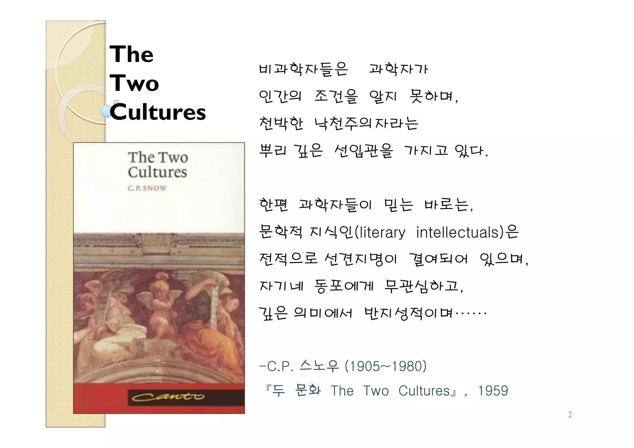The
           비과학자들은       과학자가
Two        인간의 조건을 알지 못하며,
Cultures   천박한 낙천주의자라는
           뿌리 깊은 선입관을 가지고 있다.


           한편 과학자들이 믿는 바로는,
           문학적 지식인(literary intellectuals)은
           전적으로 선견지명이 결여되어 있으며,
           자기네 동포에게 무관심하고,
           깊은 의미에서 반지성적이며······


           -C.P. 스노우 (1905~1980)
           『두 문화 The Two Cultures』, 1959
                                              2
 