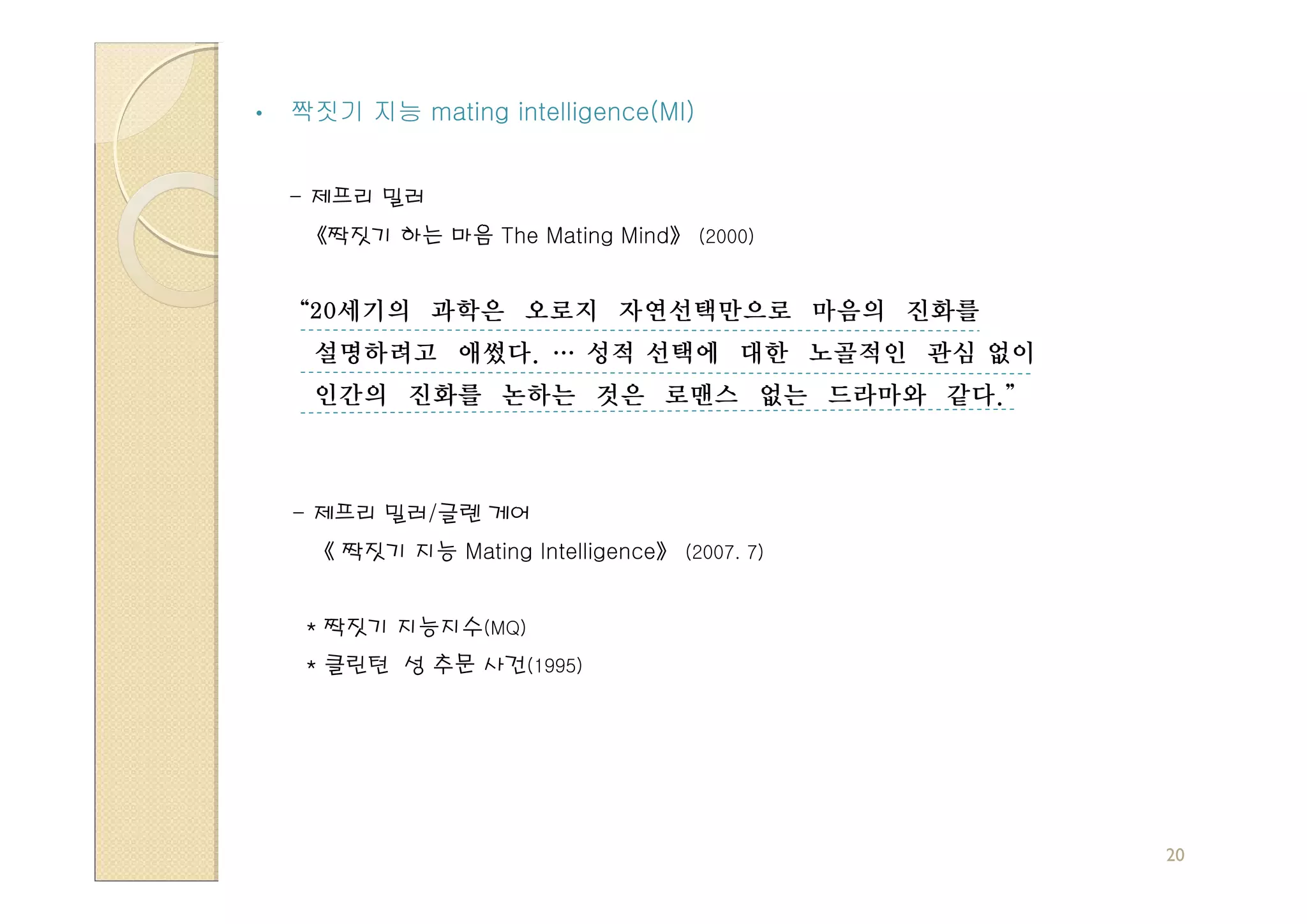 •   짝짓기 지능 mating intelligence(MI)


    - 제프리 밀러
     《짝짓기 하는 마음 The Mating Mind》 (2000)


    “20세기의 과학은 오로지 자연선택만으로 마음의 진화를
     설명하려고 애썼다. … 성적 선택에 대한 노골적인 관심 없이
     인간의 진화를 논하는 것은 로맨스 없는 드라마와 같다.”



    - 제프리 밀러/글렌 게어
     《 짝짓기 지능 Mating Intelligence》 (2007. 7)


     * 짝짓기 지능지수(MQ)
     * 클린턴 성 추문 사건(1995)




                                               20
 