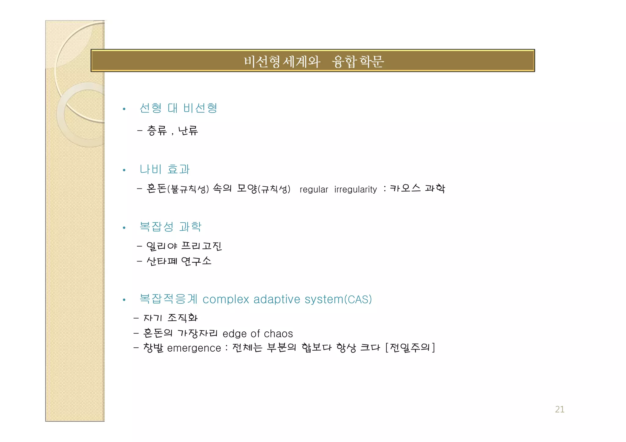 •   선형 대 비선형
    - 층류 , 난류


•   나비 효과
    - 혼돈(불규칙성) 속의 모양(규칙성) regular irregularity : 카오스 과학


•   복잡성 과학
    - 일리야 프리고진
    - 산타페 연구소


•   복잡적응계 complex adaptive system(CAS)
    - 자기 조직화
    - 혼돈의 가장자리 edge of chaos
    - 창발 emergence : 전체는 부분의 합보다 항상 크다 [전일주의]




                                                          21
 