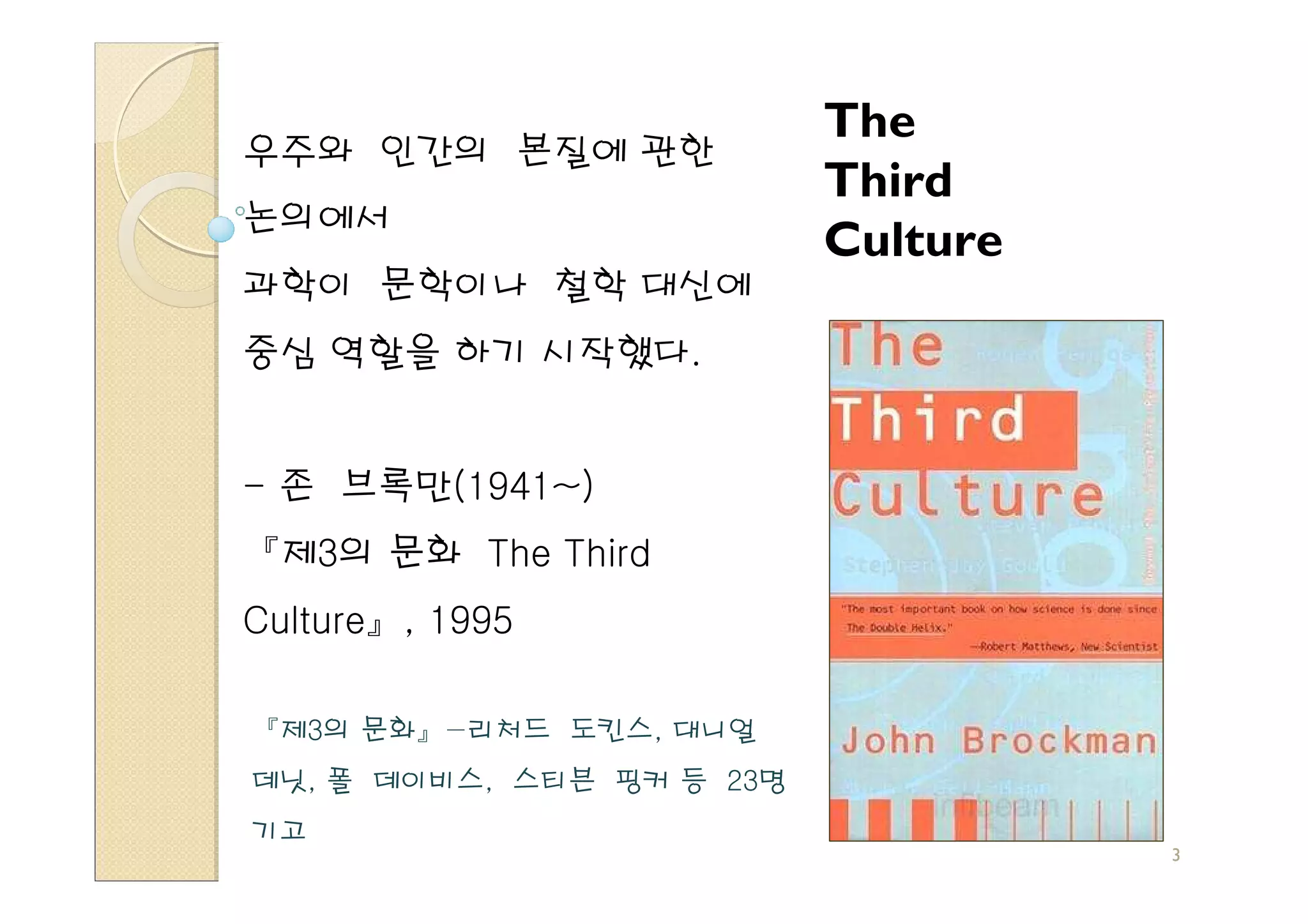 The
우주와 인간의 본질에 관한
                           Third
논의에서
                           Culture
과학이 문학이나 철학 대신에
중심 역할을 하기 시작했다.


- 존 브록만(1941~)
『제3의 문화 The Third
Culture』, 1995

『제3의 문화』−리처드 도킨스, 대니얼
데닛, 폴 데이비스, 스티븐 핑커 등 23명
기고
                                     3
 