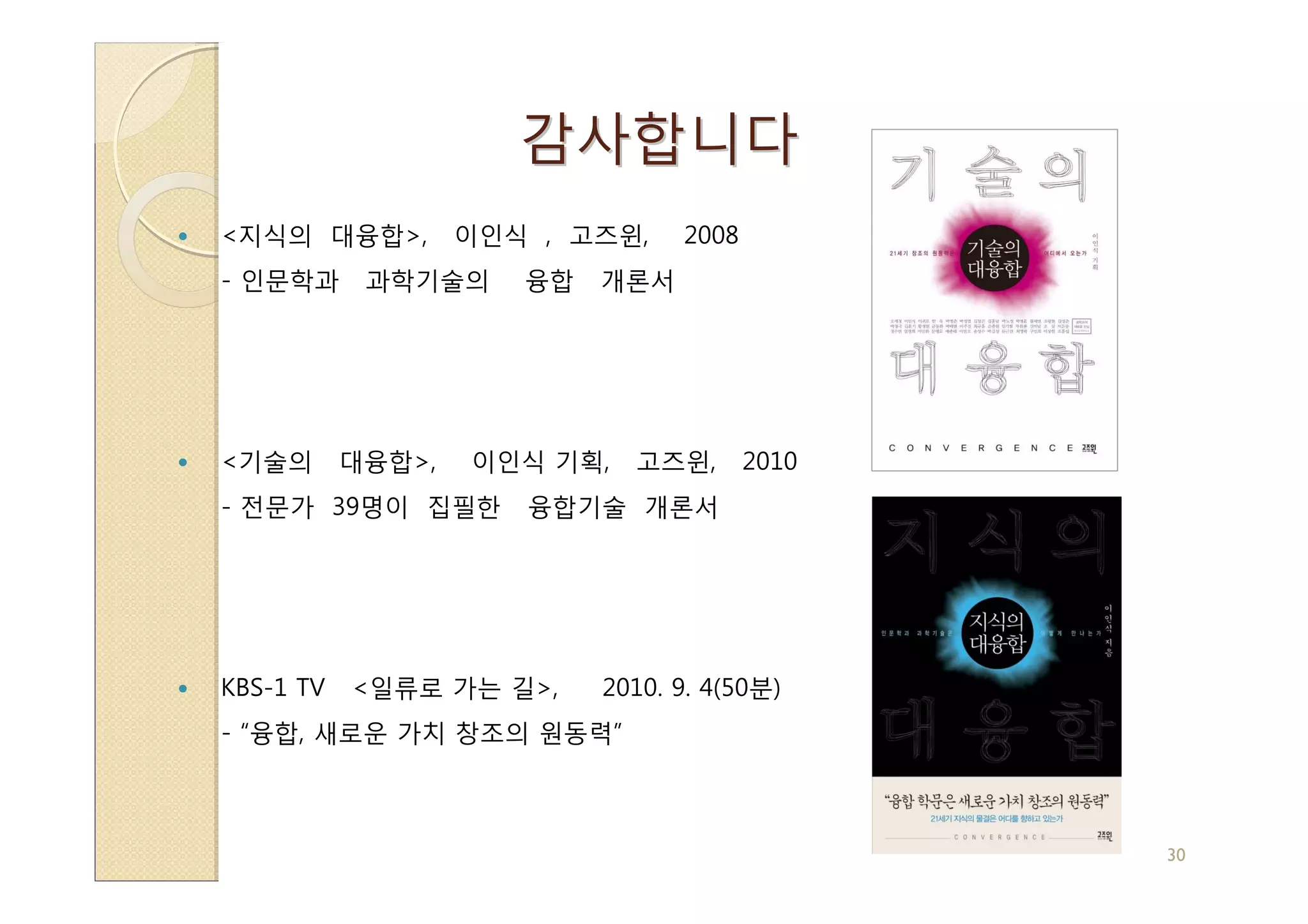 감사합니다
<지식의 대융합>,         이인식 , 고즈윈,    2008
- 인문학과      과학기술의     융합   개론서




<기술의       대융합>,   이인식 기획,   고즈윈,       2010
- 전문가 39명이 집필한        융합기술 개론서




KBS-1 TV   <일류로 가는 길>,     2010. 9. 4(50분)
- “융합, 새로운 가치 창조의 원동력”



                                               30
 