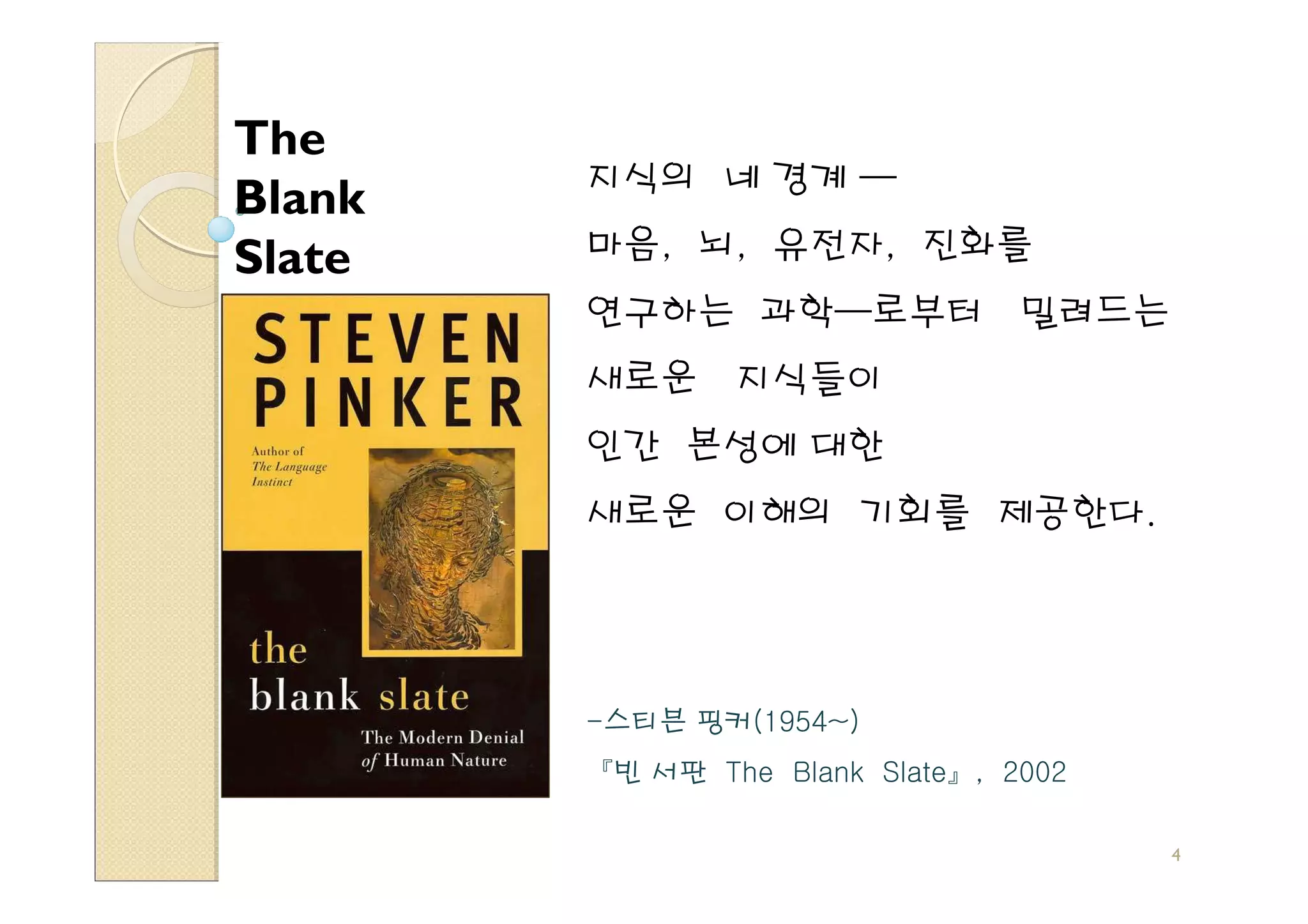 The
        지식의 네 경계 —
Blank
Slate   마음, 뇌, 유전자, 진화를
        연구하는 과학—로부터              밀려드는
        새로운     지식들이
        인간 본성에 대한
        새로운 이해의 기회를 제공한다.




        -스티븐 핑커(1954~)
        『빈 서판 The Blank Slate』, 2002

                                        4
 