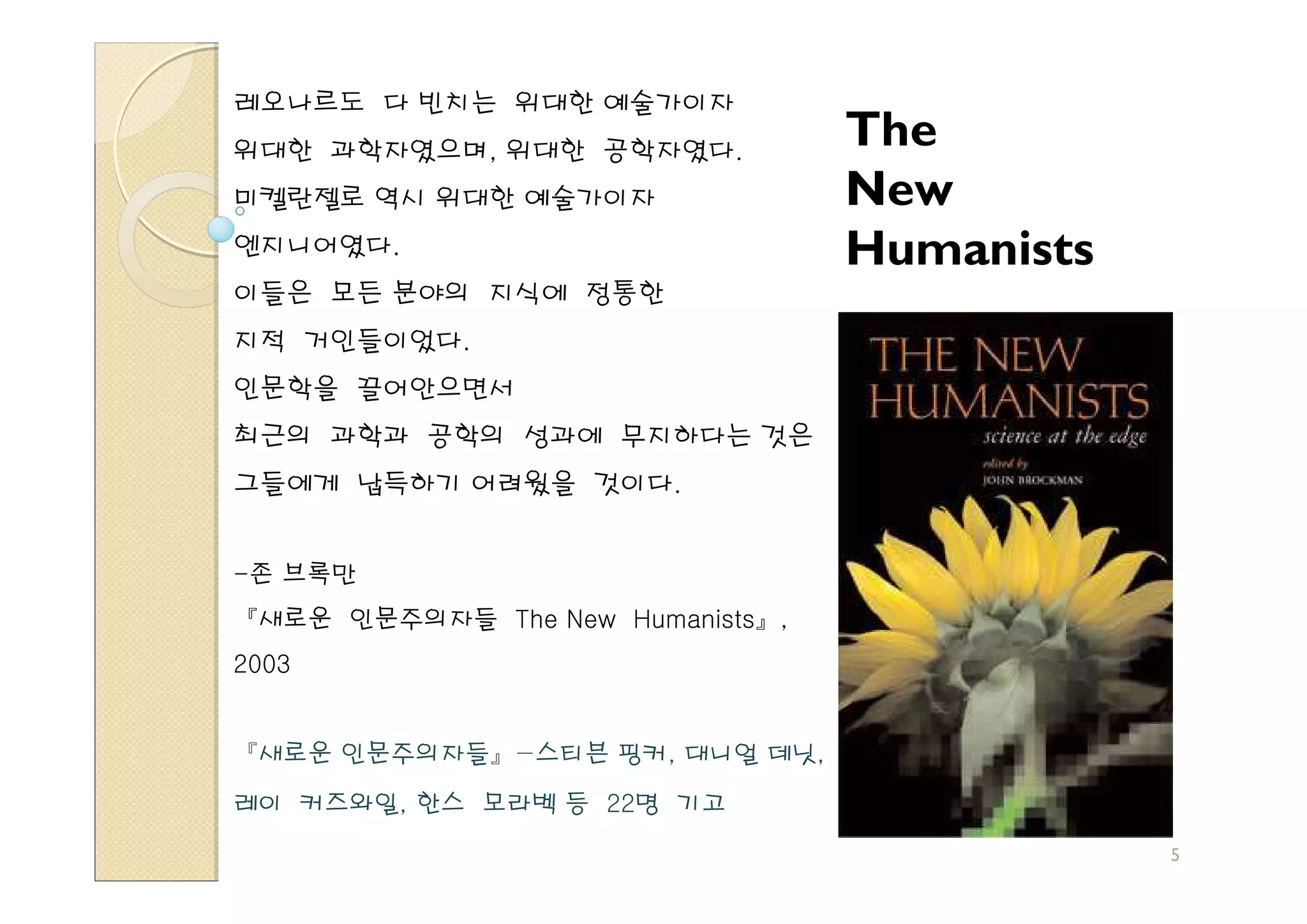 레오나르도 다 빈치는 위대한 예술가이자
위대한 과학자였으며, 위대한 공학자였다.
                                  The
미켈란젤로 역시 위대한 예술가이자                New
엔지니어였다.                           Humanists
이들은 모든 분야의 지식에 정통한
지적 거인들이었다.
인문학을 끌어안으면서
최근의 과학과 공학의 성과에 무지하다는 것은
그들에게 납득하기 어려웠을 것이다.


-존 브록만
『새로운 인문주의자들 The New Humanists』,
2003


『새로운 인문주의자들』−스티븐 핑커, 대니얼 데닛,

레이 커즈와일, 한스 모라벡 등 22명 기고
                                              5
 