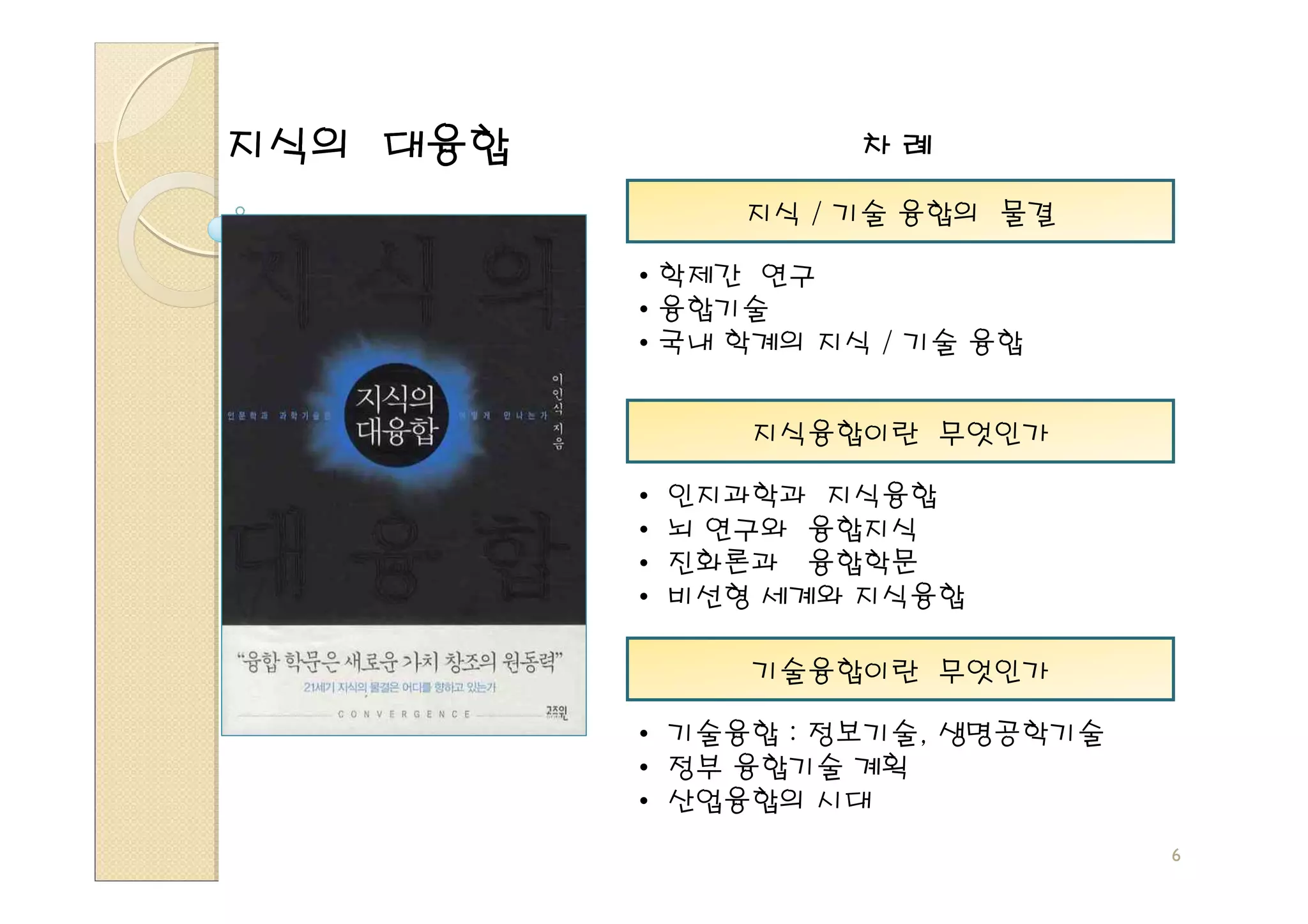 지식의 대융합               차례

                 지식 / 기술 융합의 물결

          • 학제간 연구
          • 융합기술
          • 국내 학계의 지식 / 기술 융합


                 지식융합이란 무엇인가

          •   인지과학과 지식융합
          •   뇌 연구와 융합지식
          •   진화론과 융합학문
          •   비선형 세계와 지식융합

                 기술융합이란 무엇인가

          • 기술융합 : 정보기술, 생명공학기술
          • 정부 융합기술 계획
          • 산업융합의 시대
                                  6
 