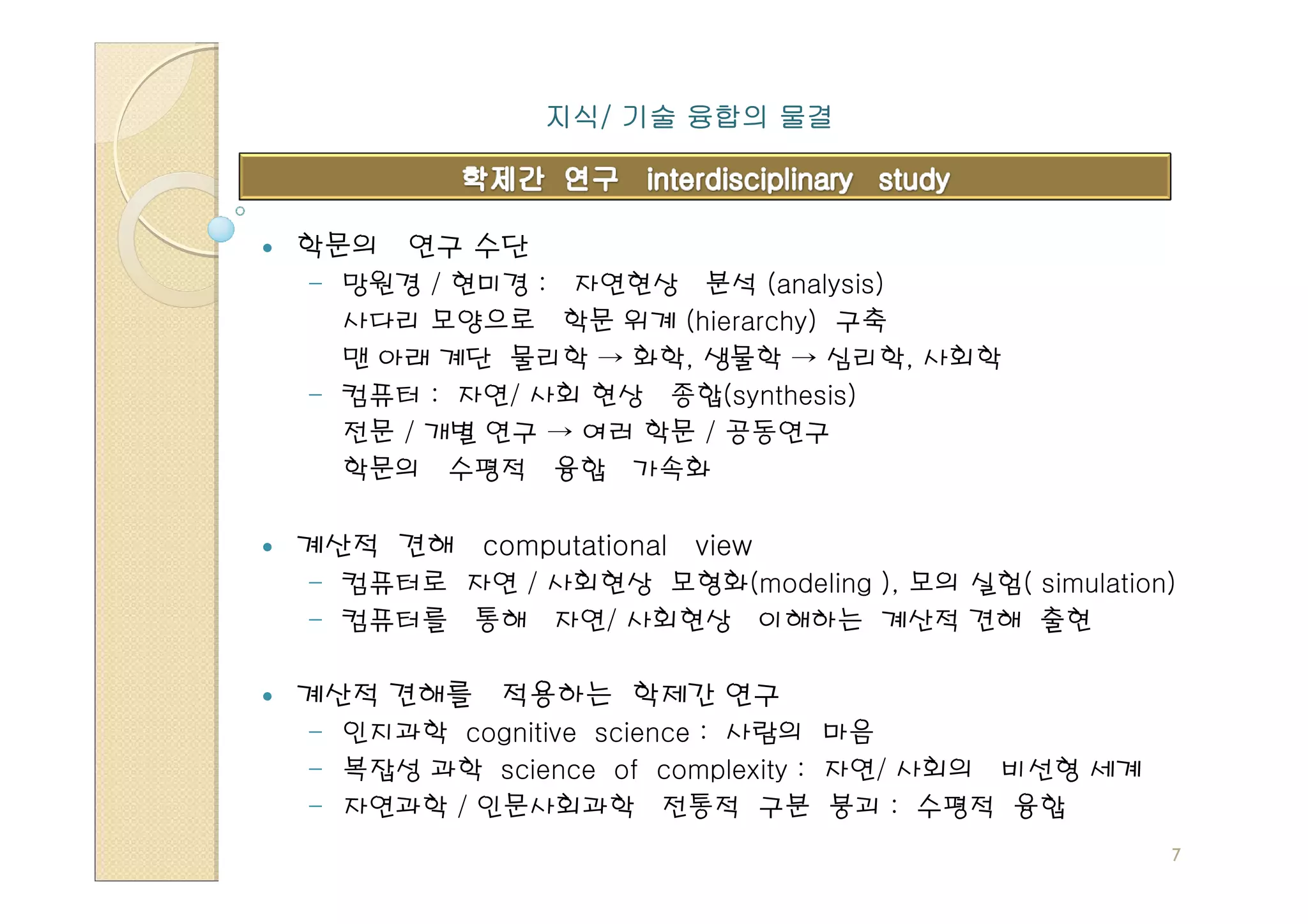 지식/
             지식/ 기술 융합의 물결



학문의 연구 수단
- 망원경 / 현미경 : 자연현상 분석 (analysis)
  사다리 모양으로 학문 위계 (hierarchy) 구축
  맨 아래 계단 물리학 → 화학, 생물학 → 심리학, 사회학
- 컴퓨터 : 자연/ 사회 현상 종합(synthesis)
  전문 / 개별 연구 → 여러 학문 / 공동연구
  학문의 수평적 융합 가속화

계산적 견해 computational   view
- 컴퓨터로 자연 / 사회현상 모형화(modeling ), 모의 실험( simulation)
- 컴퓨터를 통해 자연/ 사회현상 이해하는 계산적 견해 출현

계산적 견해를 적용하는 학제간 연구
- 인지과학 cognitive science : 사람의 마음
- 복잡성 과학 science of complexity : 자연/ 사회의 비선형 세계
- 자연과학 / 인문사회과학 전통적 구분 붕괴 : 수평적 융합
                                                  7
 