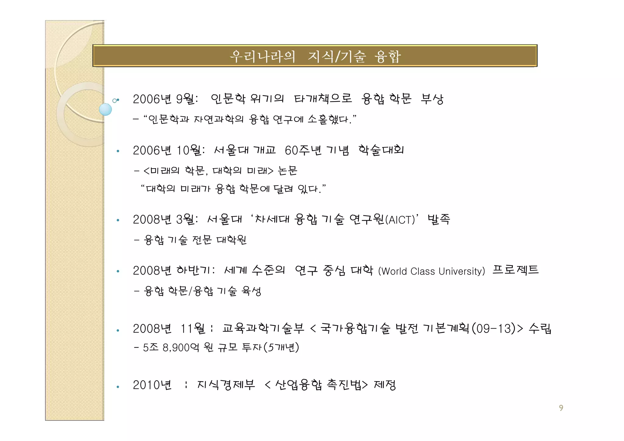 •   2006년 9월:   인문학 위기의 타개책으로 융합 학문 부상
    - “인문학과 자연과학의 융합 연구에 소홀했다.”

•   2006년 10월: 서울대 개교 60주년 기념 학술대회
    - <미래의 학문, 대학의 미래> 논문
     “대학의 미래가 융합 학문에 달려 있다.”

•   2008년 3월: 서울대 ‘차세대 융합 기술 연구원(AICT)’ 발족
    - 융합 기술 전문 대학원

•   2008년 하반기: 세계 수준의 연구 중심 대학 (World Class University) 프로젝트
    - 융합 학문/융합 기술 육성


    2008년 11월 : 교육과학기술부 < 국가융합기술 발전 기본계획(09-13)> 수립
    - 5조 8,900억 원 규모 투자(5개년)


    2010년   : 지식경제부 < 산업융합 촉진법> 제정
                                                               9
 