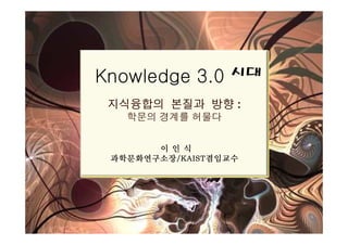 Knowledge 3.0 시대
 지식융합의 본질과 방향 :
   학문의 경계를 허물다


       이인식
 과학문화연구소장/KAIST겸임교수
 