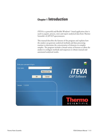 Chapter 1     Introduction

                           iTEVA is a powerful and flexible Windows®- based application that is
                           used to acquire, process, store and report analytical data from Thermo
                           Scientific’s iCAP ICP spectrometers.

                           This manual describes the features of the program and explains how
                           the analyst can generate analytical methods and data processing
                           routines to determine the concentration of elements in complex
                           samples. The program includes a broad variety of features to allow the
                           analyst to configure methods and sequences to obtain manual and
                           automated analytical results.




Thermo Fisher Scientific                                                  iTEVA Software Manual   1-1
 