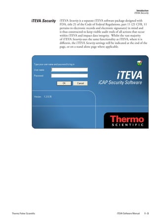 Introduction
                                                                                                     iTEVA Security


                    iTEVA Security   iTEVA Security is a separate iTEVA software package designed with
                                     FDA, title 21 of the Code of Federal Regulations, part 11 (21 CFR, 11
                                     pertains to electronic records and electronic signatures) in mind and
                                     is thus constructed to keep visible audit trails of all actions that occur
                                     within iTEVA and impact data integrity. Whilst the vast majority
                                     of iTEVA.Security uses the same functionality as iTEVA, where it is
                                     different, the iTEVA.Security.settings will be indicated at the end of the
                                     page, or on a stand alone page where applicable.




Thermo Fisher Scientific                                                             iTEVA Software Manual     1-3
 