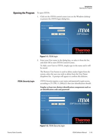 Introduction
                                                                                                 Opening the Program


         Opening the Program            To open iTEVA:
                                        1. Click on the iTEVA control center icon on the Windows desktop
                                           to present the iTEVA login dialog box.




                                           Figure 1-1. iTEVA login
                                        2. Enter your User name in the dialog box, or select it from the list,
                                           and click OK to start iTEVA Control Center.
                                            To Add a new User to iTEVA, simply type in the name and it will
                                            be stored.
                                            The Remove User button is used to delete analyst logins from the
                                            system, select the user you wish to delete from the User Name
                                            dropdown list. A prompt will appear to confirm this deletion.

                 ITEVA Security Login       iTEVA Security requires a user name and password to gain access,
                                            according to 21 CFR, 11.200(a)(1) that user identification should:
                                            Employ at least two distinct identification components such as
                                            an identification code and password




                                           Figure 1-2. iTEVA Security login


Thermo Fisher Scientific                                                               iTEVA Software Manual     1-5
 