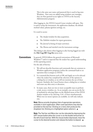 Introduction
Conventions


                                       This is the same user name and password that is used to log onto
                                       Windows. New users are added using windows user manager,
                                       they are then granted access rights to iTEVA in the Security
                                       Administration program.

                                   After logging in, the iTEVA Control Center window will open. This
                                   is used to setup the instrument, the application database, the default
                                   method values, plasma ignition settings, etc.

                                   It is used to access:

                                       ●    The Analyst window for data acquisition.
                                       ●    The.Publisher.window for report generation.
                                       ●    The Journal.(a listing of major activities).
                                       ●    The Plasma.and.interlock.icons for instrument settings.
                                   This dialog is also shown when logging in after having logged out with
                                   the File/ Log Off / Log On menu item.

                     Conventions   In general, iTEVA follows the general conventions of Microsoft
                                   WindowsTM and it is expected that the analyst has a good understanding
                                   of this operating system.
                                   For the sake of brevity:
                                   1. We will not describe functions and commands that are common to
                                      Windows application programs (unless the command leads to an
                                      operation that is unique to iTEVA).
                                   2. It is assumed that buttons such as OK and Apply are to be selected
                                      when the analyst has completed the selection of the options in
                                      a dialog box or window, so we will not mention the use of these
                                      buttons. Similarly, the Cancel button closes a dialog box or window
                                      and erases any data entry or alteration.
                                   3. In many cases, there are two or more acceptable ways to perform
                                      a task, access a window, etc. As an example, you can access the list
                                      of methods by selecting Open on the Method menu of the iTEVA
                                      Analyst window or by selecting Ctrl + O keys simultaneously.
                                      When two (or more) options are available, we will only indicate
                                      one.
                                   Note: Menus provide dropdown lists of appropriate operations
                                   available in each application. Often-used operations may also be
                                   provided on the tool bar. Clicking on a menu item produces the
                                   dropdown list. Clicking on a highlighted option selects it. 

                                   Note: The Tool bar and Menu bar can be relocated by depressing the
                                   LEFT mouse button when the cursor is on the double vertical bar at
                                   the left of each tool bar. With the mouse button depressed, move the
                                   cursor to the desired location and release the button to deposit. 


1-6     iTEVA Software Manual                                                              Thermo Fisher Scientific
 