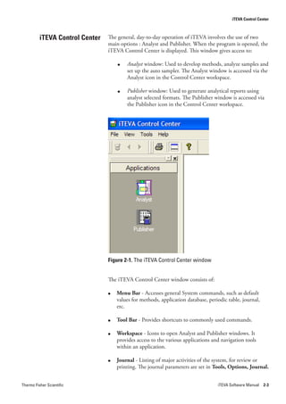 iTEVA Control Center



          iTEVA Control Center   The general, day-to-day operation of iTEVA involves the use of two
                                 main options : Analyst and Publisher. When the program is opened, the
                                 iTEVA Control Center is displayed. This window gives access to:

                                     ●   Analyst window: Used to develop methods, analyze samples and
                                         set up the auto sampler. The Analyst window is accessed via the
                                         Analyst icon in the Control Center workspace.

                                     ●   Publisher window: Used to generate analytical reports using
                                         analyst selected formats. The Publisher window is accessed via
                                         the Publisher icon in the Control Center workspace.




                                 Figure 2-1. The iTEVA Control Center window


                                 The iTEVA Control Center window consists of:

                                 ●   Menu Bar - Accesses general System commands, such as default
                                     values for methods, application database, periodic table, journal,
                                     etc.

                                 ●   Tool Bar - Provides shortcuts to commonly used commands.

                                 ●   Workspace - Icons to open Analyst and Publisher windows. It
                                     provides access to the various applications and navigation tools
                                     within an application.

                                 ●   Journal - Listing of major activities of the system, for review or
                                     printing. The journal parameters are set in Tools, Options, Journal.


Thermo Fisher Scientific                                                           iTEVA Software Manual 2-3
 