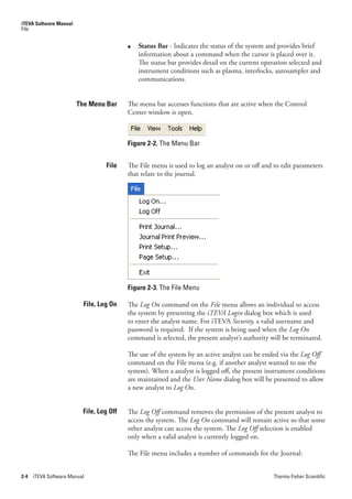 iTEVA Software Manual
File


                                          ●   Status Bar - Indicates the status of the system and provides brief
                                              information about a command when the cursor is placed over it.
                                              The status bar provides detail on the current operation selected and
                                              instrument conditions such as plasma, interlocks, autosampler and
                                              communications.


                        The Menu Bar      The menu bar accesses functions that are active when the Control
                                          Center window is open.



                                          Figure 2-2. The Menu Bar


                                  File    The File menu is used to log an analyst on or off and to edit parameters
                                          that relate to the journal.




                                          Figure 2-3. The File Menu

                          File, Log On    The Log.On command on the File menu allows an individual to access
                                          the system by presenting the iTEVA.Login dialog box which is used
                                          to enter the analyst name. For iTEVA Security, a valid username and
                                          password is required. If the system is being used when the Log.On
                                          command is selected, the present analyst’s authority will be terminated.

                                          The use of the system by an active analyst can be ended via the Log.Off.
                                          command on the File menu (e.g. if another analyst wanted to use the
                                          system). When a analyst is logged off, the present instrument conditions
                                          are maintained and the User.Name dialog box will be presented to allow
                                          a new analyst to Log.On.


                          File, Log Off   The Log.Off command removes the permission of the present analyst to
                                          access the system. The Log.On command will remain active so that some
                                          other analyst can access the system. The Log.Off selection is enabled
                                          only when a valid analyst is currently logged on.

                                          The File menu includes a number of commands for the Journal:


2-4   iTEVA Software Manual                                                                     Thermo Fisher Scientific
 