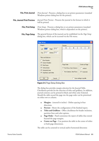 iTEVA Software Manual
                                                                                                                    File


                     File, Print Journal   Print.Journal - Presents a dialog box to set printer parameters (standard
                                           Windows printer dialog box for the printer).

         File, Journal Print Preview       Journal.Print.Preview - Presents the journal in the format in which it
                                           will be printed.

                       File, Print Setup   Print.Setup - Presents a dialog box to set printer parameters (standard
                                           Windows printer dialog box, which is dependent on the printer).

                       File, Page Setup    The general format of the journal can be established via the Page.Setup
                                           dialog box, which can be accessed via the File menu.




                                           Figure 2-4. Page Setup Dialog Box

                                           The dialog box provides margin selection for the Journal Table.
                                           Checkboxes provide for the selection of titles and gridlines. In addition,
                                           journal contents can be printed in black and white only if desired.
                                           Should the table exceed the page size the page order can be prioritized
                                           on either row or column.

                                               ●   Margins - (entered in inches) - Define spacing in four
                                                   directions.
                                               ●   Preview - Shows the configuration of the finished report.
                                               ●   Titles and Gridlines - Offers checkboxes for header inclusion,
                                                   partition lines and color options.
                                               ●   Page Order - Panel customizes the report of tables that extend
                                                   beyond the page margins.
                                               ●   Center on Page - Can position the table in the center of either
                                                   or both page dimensions.
                                           The table can be centered in vertical and/or horizontal directions


Thermo Fisher Scientific                                                                      iTEVA Software Manual 2-5
 