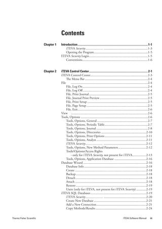 Contents
                           Chapter 1   Introduction .................................................................................................1-1
                                           iTEVA Security...................... ......................................................1-3
                                           Opening the Program ..................................................................1-5
                                       ITEVA Security Login ........................................................................1-5
                                           Conventions ................................................................................1-6


                           Chapter 2   iTEVA Control Center ................................................................................. 2-1
                                       iTEVA Control Center ......................................................................2-3
                                            The Menu Bar .............................................................................2-4
                                       File     ..............................................................................................2-4
                                            File, Log On ................................................................................2-4
                                            File, Log Off................................................................................2-4
                                            File, Print Journal ........................................................................2-5
                                            File, Journal Print Preview ...........................................................2-5
                                            File, Print Setup ..........................................................................2-5
                                            File, Page Setup ...........................................................................2-5
                                            File, Exit......................................................................................2-6
                                       View ..............................................................................................2-6
                                       Tools, Options ..................................................................................2-6
                                            Tools, Options, General ..............................................................2-7
                                            Tools, Options, Periodic Table .....................................................2-7
                                            Tools, Options, Journal ...............................................................2-8
                                            Tools, Options, Directories .......................................................2-10
                                            Tools, Options, Print Options ...................................................2-11
                                            Tools, Options, Analyst .............................................................2-11
                                            iTEVA.Security...................... ....................................................2-12
                                            Tools, Options, New Method Parameters ..................................2-12
                                            Tools/Options/Access Rights
                                                - only for iTEVA Security, not present for iTEVA.................2-13
                                            Tools, Options, Application Database .......................................2-16
                                       Database Wizard .............................................................................2-16
                                            Database Info ............................................................................2-18
                                            Create .......................................................................................2-18
                                            Backup ......................................................................................2-18
                                            Detach ......................................................................................2-18
                                            Attach .......................................................................................2-18
                                            Restore ......................................................................................2-19
                                            Users (only for iTEVA, not present for iTEVA Security) ............2-19
                                       iTEVA SQL Databases ....................................................................2-19
                                            iTEVA Security...................... ....................................................2-20
                                            Create New Database ................................................................2-21
                                            Add a New Connection .............................................................2-21
                                            Copy Methods/Results ..............................................................2-24

Thermo Fisher Scientific                                                                                           iTEVA Software Manual             iii
 
