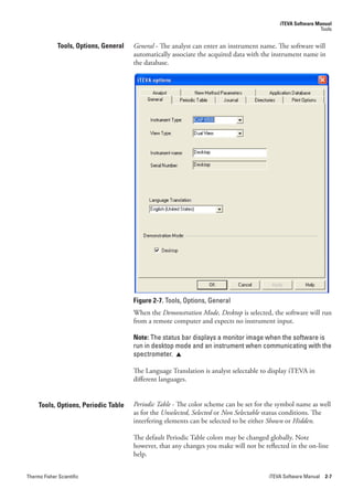 iTEVA Software Manual
                                                                                                             Tools


              Tools, Options, General   General - The analyst can enter an instrument name. The software will
                                        automatically associate the acquired data with the instrument name in
                                        the database.




                                        Figure 2-7. Tools, Options, General
                                        When the Demonstration.Mode,.Desktop is selected, the software will run
                                        from a remote computer and expects no instrument input.

                                        Note: The status bar displays a monitor image when the software is
                                        run in desktop mode and an instrument when communicating with the
                                        spectrometer. 

                                        The Language Translation is analyst selectable to display iTEVA in
                                        different languages.


     Tools, Options, Periodic Table     Periodic.Table.- The color scheme can be set for the symbol name as well
                                        as for the Unselected,.Selected or Non.Selectable status conditions. The
                                        interfering elements can be selected to be either Shown or Hidden.

                                        The default Periodic Table colors may be changed globally. Note
                                        however, that any changes you make will not be reflected in the on-line
                                        help.


Thermo Fisher Scientific                                                                 iTEVA Software Manual 2-7
 