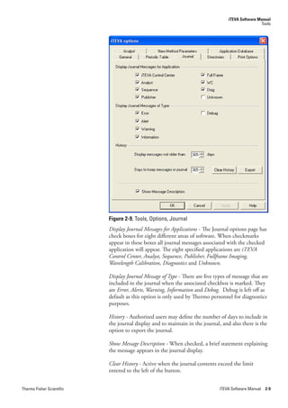 iTEVA Software Manual
                                                                                                  Tools




                           Figure 2-9. Tools, Options, Journal
                           Display.Journal.Messages.for.Applications - The Journal options page has
                           check boxes for eight different areas of software. When checkmarks
                           appear in these boxes all journal messages associated with the checked
                           application will appear. The eight specified applications are iTEVA.
                           Control.Center,.Analyst,.Sequence,.Publisher,.Fullframe.Imaging,.
                           Wavelength.Calibration,.Diagnostics.and.Unknown.

                           Display.Journal.Message.of.Type - There are five types of message that are
                           included in the journal when the associated checkbox is marked. They
                           are Error,.Alerts,.Warning,.Information.and.Debug. Debug is left off as
                           default as this option is only used by Thermo personnel for diagnostics
                           purposes.

                           History - Authorized users may define the number of days to include in
                           the journal display and to maintain in the journal, and also there is the
                           option to export the journal.

                           Show.Message.Description - When checked, a brief statement explaining
                           the message appears in the journal display.

                           Clear.History - Active when the journal contents exceed the limit
                           entered to the left of the button.


Thermo Fisher Scientific                                                      iTEVA Software Manual 2-9
 
