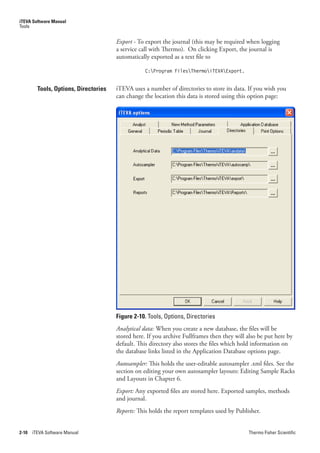 iTEVA Software Manual
Tools


                                       Export - To export the journal (this may be required when logging
                                       a service call with Thermo). On clicking Export, the journal is
                                       automatically exported as a text file to

                                                   C:Program FilesThermoiTEVAExport.


         Tools, Options, Directories   iTEVA uses a number of directories to store its data. If you wish you
                                       can change the location this data is stored using this option page:




                                       Figure 2-10. Tools, Options, Directories
                                       Analytical.data: When you create a new database, the files will be
                                       stored here. If you archive Fullframes then they will also be put here by
                                       default. This directory also stores the files which hold information on
                                       the database links listed in the Application Database options page.
                                       Autosampler: This holds the user-editable autosampler .xml files. See the
                                       section on editing your own autosampler layouts: Editing Sample Racks
                                       and Layouts in Chapter 6.
                                       Export: Any exported files are stored here. Exported samples, methods
                                       and journal.
                                       Reports:.This holds the report templates used by Publisher.


2-10   iTEVA Software Manual                                                                 Thermo Fisher Scientific
 