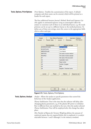 iTEVA Software Manual
                                                                                                                 Tools


       Tools, Options, Print Options    Print.Options - Enables the customization of the report. A default
                                        company and client name can be entered, which will be printed as a
                                        header for each report.

                                        The four additional buttons Journal,.Method,.Result and.Sequence.List.
                                        (this.applies.to.automated.sequences.using.an.autosampler) allow the
                                        analyst to customize each of these in an individual layout, e.g. the result
                                        printout can be set up in a different layout to the method printout. To
                                        define any of these text strings, move the cursor to the appropriate field,
                                        click to select and type.




                                        Figure 2-11. Tools, Options, Print Options
              Tools, Options, Analyst   Analyst.- Allows the analyst to specify parameters that control the
                                        behaviour of the Analyst application.
                                        Plasma.Stabilisation.Time is the time that the software will delay after
                                        changing plasma parameters, e.g. if the plasma RF power or nebuliser
                                        flow is different from one method to the next, then the analyst selected
                                        Plasma.Stabilisation.Time will be employed after this change has taken
                                        place.
                                        Min.Number.of.Repeats.for.Variance.Weighting.defines the amount of
                                        analytical repeats that are required before this is employed, it is analyst
                                        selectable between 1 and 9 although 3 is the industry standard.


Thermo Fisher Scientific                                                                   iTEVA Software Manual 2-11
 