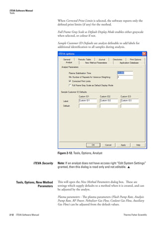 iTEVA Software Manual
Tools


                                         When Corrected.Print.Limits is selected, the software reports only the
                                         defined print limits (if any) for the method.

                                         Full.Frame.Gray.Scale.as.Default.Display.Mode enables either grayscale
                                         when selected, or colour if not.

                                         Sample.Customer.ID.Defaults are analyst definable to add labels for
                                         additional identification to all samples during analysis.




                                         Figure 2-12. Tools, Options, Analyst


                        iTEVA Security   Note: If an analyst does not have access right “Edit System Settings”
                                         granted, then this dialog is read only and not editable. 



       Tools, Options, New Method        This will open the New.Method.Parameters dialog box. These are
                        Parameters       settings which supply defaults to a method when it is created, and can
                                         be adjusted by the analyst.

                                         Plasma.parameters - The plasma parameters (Flush.Pump.Rate,.Analysis.
                                         Pump.Rate,.RF.Power,.Nebulizer.Gas.Flow,.Coolant.Gas.Flow,.Auxiliary.
                                         Gas.Flow) can be adjusted from the default values.


2-12   iTEVA Software Manual                                                                   Thermo Fisher Scientific
 