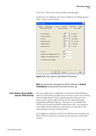 iTEVA Software Manual
                                                                                                              Tools


                                      Print.Units.-.Print Units can be specified (typically ppm).

                                      Calibration.Conc.Weighting.Zero.Factor,.Calibration.Var.Weighting.Zero.
                                      Factor - Values can be entered.




                                      Figure 2-13. Tools, Options, New Method Parameters



                                      Note: Any parameters changed here will be reflected in Analyst/
                                      Tools/Options as they perform the same function. 


   Tools, Options, Access Rights -    The access rights that are displayed in Control Center/Tools/Options
          (only for iTEVA Security)   reflect an accumulation of rights that exist for the current user, resulting
                                      from the rights that have been explicitly granted to that user’s own
                                      log in account and the rights that the user has inherited through
                                      membership of Windows groups. This section is not editable from
                                      iTEVA Security and is provided for information only. Any changes to
                                      access rights must be made by an administrator or equivalent in the
                                      separate program Security Administration.

                                      Access Rights are assigned in the Security Administration program and
                                      allow iTEVA Security users to perform various functions as described
                                      overleaf.




Thermo Fisher Scientific                                                                 iTEVA Software Manual 2-13
 