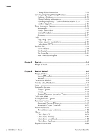 Contents



                                            Change Active Connection........................................................2-24
                                         Exporting/Importing/Deleting Databases ........................................2-24
                                            Deleting a Database ..................................................................2-24
                                            Editing/Deleting a Connection .................................................2-25
                                            Exporting/Importing a Database from/to another iCAP ...........2-25
                                            Database Upgrades ....................................................................2-25
                                         Tools, Instrument Options ..............................................................2-26
                                            Autosampler ..............................................................................2-26
                                            Sample Introduction .................................................................2-26
                                            Enable Drain Sensor..................................................................2-27
                                            Accessory...................................................................................2-27
                                         Help ............................................................................................2-27
                                            Help, Help Topics .....................................................................2-27
                                            Feature request / Incident form .................................................2-28
                                            Help, About iTEVA ..................................................................2-28
                                         The Tool Bar....................................................................................2-29
                                            The Workspace ..........................................................................2-29
                                            The Journal ...............................................................................2-30
                                            The Status Bar ...........................................................................2-31
                                            New Firmware dialog box..........................................................2-32


                             Chapter 3   Analyst ......................................................................................................... 3-1
                                         Analyst Window................................................................................3-3


                             Chapter 4   Analyst, Method ......................................................................................... 4-1
                                         Analyst, Method ................................................................................4-3
                                             Method Menu Bar.......................................................................4-3
                                             Method .......................................................................................4-3
                                         Create a new Method ........................................................................4-3
                                         Periodic Table, Map Editor ................................................................4-9
                                         Status ............................................................................................4-11
                                         Analysis Preferences .........................................................................4-12
                                             Sample Options ........................................................................4-13
                                             Source .......................................................................................4-13
                                             Analysis Maximum Integration Times .......................................4-14
                                         Calibration Mode ............................................................................4-15
                                         Trailing Fullframe Options ..............................................................4-17
                                         Automated Output..........................................................................4-18
                                             Automated Output, Unknowns.................................................4-19
                                             Automated Output, Standards ..................................................4-21
                                         Report Preferences ...........................................................................4-22
                                             Report Preferences, Unknowns ..................................................4-22
                                         Checks                                                                                                 4-26
                                             Check Type, QC .......................................................................4-29
                                             Check Type, Recovery ...............................................................4-31
                                             Check Type, Limit Check..........................................................4-32
                                             Check Type, Duplicate ..............................................................4-32
                                         Sequence Automation .....................................................................4-33


iv   iTEVA Software Manual                                                                                                     Thermo Fisher Scientific
 