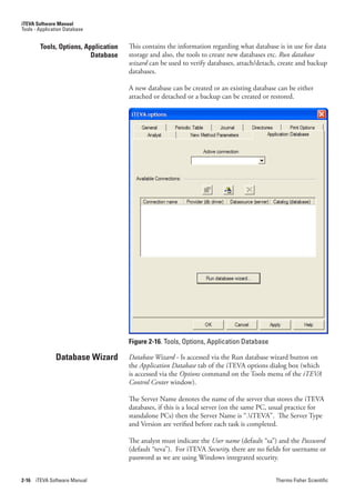 iTEVA Software Manual
Tools - Application Database


        Tools, Options, Application   This contains the information regarding what database is in use for data
                          Database    storage and also, the tools to create new databases etc. Run.database.
                                      wizard can be used to verify databases, attach/detach, create and backup
                                      databases.

                                      A new database can be created or an existing database can be either
                                      attached or detached or a backup can be created or restored.




                                      Figure 2-16. Tools, Options, Application Database

               Database Wizard        Database.Wizard - Is accessed via the Run database wizard button on
                                      the Application.Database tab of the iTEVA options dialog box (which
                                      is accessed via the Options command on the Tools menu of the.iTEVA.
                                      Control.Center.window).

                                      The Server Name denotes the name of the server that stores the iTEVA
                                      databases, if this is a local server (on the same PC, usual practice for
                                      standalone PCs) then the Server Name is “.iTEVA”. The Server Type
                                      and Version are verified before each task is completed.

                                      The analyst must indicate the User.name (default “sa”) and the Password.
                                      (default “teva”). For iTEVA Security, there are no fields for username or
                                      password as we are using Windows integrated security.


2-16   iTEVA Software Manual                                                                Thermo Fisher Scientific
 