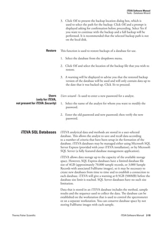 iTEVA Software Manual
                                                                                              Tools - Database Wizard


                                       3. Click OK.to present the backup location dialog box, which is
                                          used to select the path for the backup. Click OK and a prompt is
                                          displayed asking for confirmation before proceeding. Select Yes if
                                          you want to continue with the backup and a full backup will be
                                          performed. It is recommended that the selected backup path is not
                                          on the local disk.


                           Restore     This function is used to restore backups of a database for use.

                                       1. Select the database from the dropdown menu.

                                       2. Click OK and select the location of the backup file that you wish to
                                          restore.

                                       3. A warning will be displayed to advise you that the restored backup
                                          version of the database will be used and will only contain data up to
                                          the date that it was backed up. Click Yes.to proceed.


                               Users   Users.wizard - Is used to enter a new password for a analyst.
                    (only for iTEVA,
    not present for iTEVA Security)    1. Select the name of the analyst for whom you want to modify the
                                          password.

                                       2. Enter the old password and new password; then verify the new
                                          password.



         iTEVA SQL Databases           iTEVA analytical data and methods are stored in a user-selected
                                       database. This allows the analyst to save and recall data according
                                       to a number of criteria that have been setup in the formation of the
                                       database. iTEVA databases may be managed either using Microsoft SQL
                                       Server Express (provided with your iTEVA installation), or by Microsoft
                                       SQL Server (a fully featured database management application).
                                       iTEVA allows data storage up to the capacity of the available storage
                                       space. However, SQL Express databases have a limited database file
                                       size of 4GB (approximately 70,000 sample records, or 3,000 Sample
                                       Records with associated Fullframe images), so it may be necessary to
                                       create new databases from time to time and to establish a connection to
                                       each database. iTEVA will give a warning at 0.5GB (500MB) before the
                                       database size limit is reached. SQL Server databases have no such size
                                       limitation.
                                       Data that is stored in an iTEVA database includes the method, sample
                                       results and the sequence used to collect the data. The database can be
                                       established on the workstation that is used to control the spectrometer
                                       or on a separate workstation. You can conserve database space by not
                                       storing Fullframe images with each sample.


Thermo Fisher Scientific                                                                 iTEVA Software Manual 2-19
 