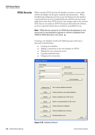 iTEVA Software Manual
Tools - Database Wizard


                  iTEVA Security   When running iTEVA Security, the database contains a secure audit
                                   trail for all samples (of all types), methods and autosessions. When
                                   installed and configured correctly (as per the IQ process) the database
                                   is protected from access by unauthorized users and from all users using
                                   applications other than iTEVA Security. Any changes made to the contents
                                   of the that are not made via iTEVA Security.are detected by the software,
                                   an error is reported and the data is marked as unavailable for use.

                                   Note: iTEVA will not connect to an iTEVA Security database or vice
                                   versa and it is not possible to upgrade or convert a database from
                                   iTEVA to iTEVA Security or vice versa. 


                                   Creating a new database involves the following steps (each step is
                                   discussed in detail below).
                                       ●   Creating new database.
                                       ●   Adding a connection to the new database in iTEVA.
                                       ●   Making the new connection active.
                                       ●   Copying methods/results.
                                       ●   Change active connection.




                                   Figure 2-18. Database Wizard


2-20   iTEVA Software Manual                                                             Thermo Fisher Scientific
 
