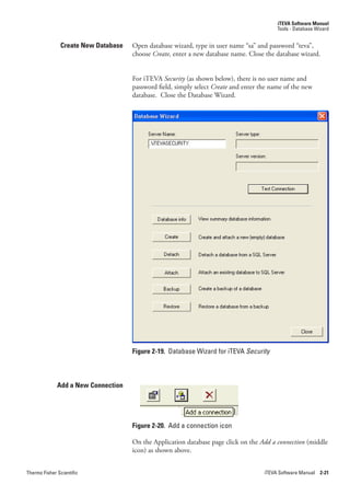 iTEVA Software Manual
                                                                                          Tools - Database Wizard


               Create New Database   Open database wizard, type in user name “sa” and password “teva”,
                                     choose Create, enter a new database name. Close the database wizard.


                                     For iTEVA Security.(as shown below), there is no user name and
                                     password field, simply select Create and enter the name of the new
                                     database. Close the Database Wizard.




                                     Figure 2-19. Database Wizard for iTEVA Security



              Add a New Connection




                                     Figure 2-20. Add a connection icon

                                     On the Application database page click on the Add.a.connection.(middle
                                     icon) as shown above.


Thermo Fisher Scientific                                                             iTEVA Software Manual 2-21
 
