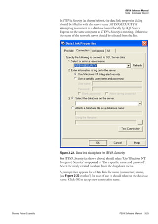 iTEVA Software Manual
                                                                                   Tools - Database Wizard


                           In iTEVA.Security.(as shown below), the data link properties dialog
                           should be filled in with the server name .iTEVASECURITY if
                           attempting to connect to a database hosted locally by SQL Server
                           Express on the same computer as iTEVA Security is running. Otherwise
                           the name of the network server should be selected from the list.




                           Figure 2-22. Data link dialog box for iTEVA Security
                           For iTEVA Security (as shown above) should select ‘Use Windows NT
                           Integrated Security’ as opposed to ‘Use a specific name and password’.
                           Select the newly created database from the dropdown menu.
                           A prompt then appears for a Data link file name (connection) name,
                           [see Figure 2-23 overleaf ] for ease of use it should relate to the database
                           name. Click.OK to accept new connection name.




Thermo Fisher Scientific                                                      iTEVA Software Manual 2-23
 