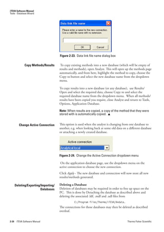 iTEVA Software Manual
Tools - Database Wizard




                                       Figure 2-23. Data link file name dialog box

               Copy Methods/Results     To copy existing methods into a new database (which will be empty of
                                       results and methods), open Analyst. This will open up the methods page
                                       automatically, and from here, highlight the method to copy, choose the
                                       Copy to button and select the new database name from the dropdown
                                       menu.

                                       To copy results into a new database (or any database), use Results/
                                       Open and select the required data, choose Copy to and select the
                                       required database name from the dropdown menu. When all methods/
                                       results have been copied you require, close Analyst and return to Tools,
                                       Options, Application Database.

                                       Note: When results are copied, a copy of the method that they were
                                       stored with is automatically copied. 


          Change Active Connection     This option is used when the analyst is changing from one database to
                                       another, e.g. when looking back at some old data on a different database
                                       or attaching a newly created database.




                                       Figure 2-24. Change the Active Connection dropdown menu

                                        On the application database page, use the dropdown menu on the
                                       active connection to choose the new connection.
                                       Click Apply - The new database and connection will now store all new
                                       results/methods generated.

       Deleting/Exporting/Importing/   Deleting a Database
                          Databases    Deletion of databases may be required in order to free up space on the
                                       PC. This is done by Detaching the database as described above and
                                       deleting the associated .ldf, .mdf and .udl files from
                                                  C:/Program files/Thermo/iTEVA/Andata.
                                       The connections for those databases may then be deleted as described
                                       overleaf.


2-24    iTEVA Software Manual                                                               Thermo Fisher Scientific
 