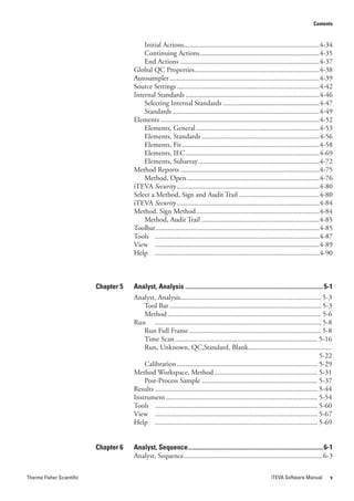 Contents



                                           Initial Actions............................................................................4-34
                                           Continuing Actions ...................................................................4-35
                                           End Actions ..............................................................................4-37
                                       Global QC Properties......................................................................4-38
                                       Autosampler ....................................................................................4-39
                                       Source Settings ................................................................................4-42
                                       Internal Standards ...........................................................................4-46
                                           Selecting Internal Standards ......................................................4-47
                                           Standards ..................................................................................4-49
                                       Elements .........................................................................................4-52
                                           Elements, General .....................................................................4-53
                                           Elements, Standards ..................................................................4-56
                                           Elements, Fit .............................................................................4-58
                                           Elements, IEC ...........................................................................4-69
                                           Elements, Subarray ....................................................................4-72
                                       Method Reports ..............................................................................4-75
                                           Method, Open ..........................................................................4-76
                                       iTEVA Security ................................................................................4-80
                                       Select a Method, Sign and Audit Trail .............................................4-80
                                       iTEVA Security ................................................................................4-84
                                       Method, Sign Method .....................................................................4-84
                                           Method, Audit Trail ..................................................................4-85
                                       Toolbar............................................................................................4-85
                                       Tools ............................................................................................4-87
                                       View ............................................................................................4-89
                                       Help ............................................................................................4-90



                           Chapter 5   Analyst, Analysis ....................................................................................... 5-1
                                       Analyst, Analysis............................................................................... 5-3
                                           Tool Bar ..................................................................................... 5-3
                                           Method ...................................................................................... 5-6
                                       Run ............................................................................................. 5-8
                                           Run Full Frame .......................................................................... 5-8
                                           Time Scan ................................................................................ 5-16
                                           Run, Unknown, QC,Standard, Blank...............................................
                                                                                                                                             5-22
                                           Calibration ............................................................................... 5-29
                                       Method Workspace, Method .......................................................... 5-31
                                           Post-Process Sample ................................................................. 5-37
                                       Results ........................................................................................... 5-44
                                       Instrument ..................................................................................... 5-54
                                       Tools ........................................................................................... 5-60
                                       View ........................................................................................... 5-67
                                       Help ........................................................................................... 5-69


                           Chapter 6   Analyst, Sequence ..................................................................................... 6-1
                                       Analyst, Sequence ..............................................................................6-3


Thermo Fisher Scientific                                                                                          iTEVA Software Manual           v
 