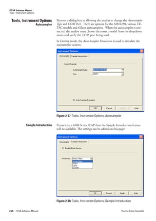 iTEVA Software Manual
Tools - Instrument Options


  Tools, Instrument Options                Presents a dialog box to allowing the analyst to change the Autosampler.
                             Autosampler   Type.and COM.Port. There are options for the AIM1250, various CE-
                                           TAC models and Gilson autosamplers. When the autosampler is con-
                                           nected, the analyst must choose the correct model from the dropdown
                                           menu and verify the COM port being used.
                                           In Desktop mode, the Auto.Sampler.Emulation is used to simulate the
                                           autosampler actions.




                                           Figure 2-27. Tools, Instrument Options, Autosampler

                 Sample Introduction       If you have a 6500 Series ICAP then the Sample Introduction feature
                                           will be available. The settings can be edited on this page:




                                           Figure 2-28. Tools, Instrument Options, Sample Introduction


2-26   iTEVA Software Manual                                                                    Thermo Fisher Scientific
 