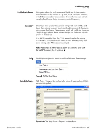 iTEVA Software Manual
                                                                                                            Tools - Help


                 Enable Drain Sensor     This option allows the analyst to enable/disable the drain sensor for
                                         accessories that do not require it, e.g. laser, SSEA, ultrasonic nebuliser
                                         or hydride accessory (any accessory that does not have a drain actively
                                         pumping liquid waste via the instrument peristaltic pump).


                           Accessory     The analyst must specify the Accessory being used, such as SSEA and
                                         Laser. If an external accessory that is not listed is connected, the analyst
                                         must choose the Custom Device option which will enable the Input and
                                         Output Trigger options. From here the analyst can choose the options
                                         specific to that device.
                                         If an SSEA is specified then the COM port will need to be selected
                                         so that iTEVA can communicate with it to send it the frequency and
                                         power settings ( See Method,.Source.Settings.).

                                         Note: Please note that this feature is only available for iCAP 6500
                                         Series ICP Emission Spectrometers. 



                                Help     The Help menu provides access to useful information for the analyst.




                                         Figure 2-29. The Help Menu

                     Help, Help Topics   Help.Topics - This provides on-line help, where all aspects of the iTEVA
                                         software is described.




                                         Figure 2-30. The Help Feature Request Incident Form


Thermo Fisher Scientific                                                                    iTEVA Software Manual 2-27
 