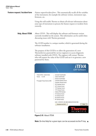 iTEVA Software Manual
Tools - Help


   Feature request / Incident form     Feature.request/incident.form - This automatically recalls all the variables
                                       of the instrument, for example the software version, instrument type,
                                       firmware, etc.

                                       Using this will enable Thermo to obtain all relevant information about
                                       your type of instrument to process the feature request or incident form
                                       correctly.


                   Help, About iTEVA   About.iTEVA - This will display the software and firmware version
                                       currently installed on the system. This information can be useful when
                                       discussing issues with Thermo personnel.

                                       The GUID number is a unique number, which is generated during the
                                       software installation.

                                       The purpose of this GUID is to allow the generation of a new
                                       ThermoService password for service engineers to access diagnostic
                                       software installed with iTEVA. The engineer will contact Thermo
                                       who will request the value of the GUID and use it to generate a new
                                       password for them.




                                       Figure 2-31. About iTEVA


                                       Note: On-line Help for a given topic can be accessed via the F1 key.          




2-28   iTEVA Software Manual                                                                    Thermo Fisher Scientific
 